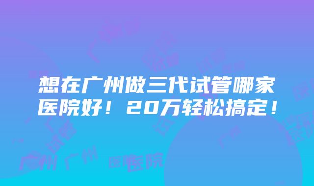 想在广州做三代试管哪家医院好！20万轻松搞定！