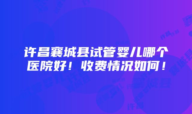 许昌襄城县试管婴儿哪个医院好！收费情况如何！