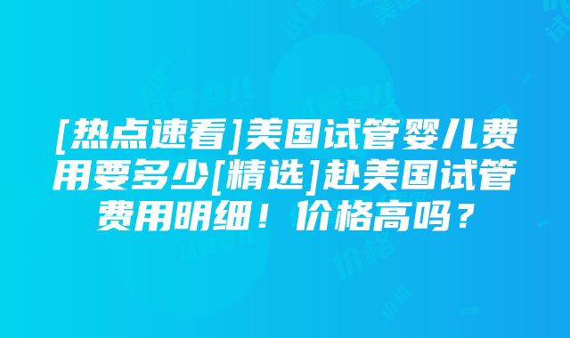 [热点速看]美国试管婴儿费用要多少[精选]赴美国试管费用明细！价格高吗？