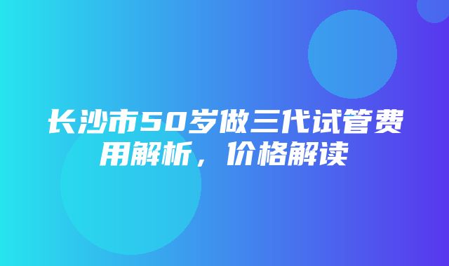 长沙市50岁做三代试管费用解析，价格解读