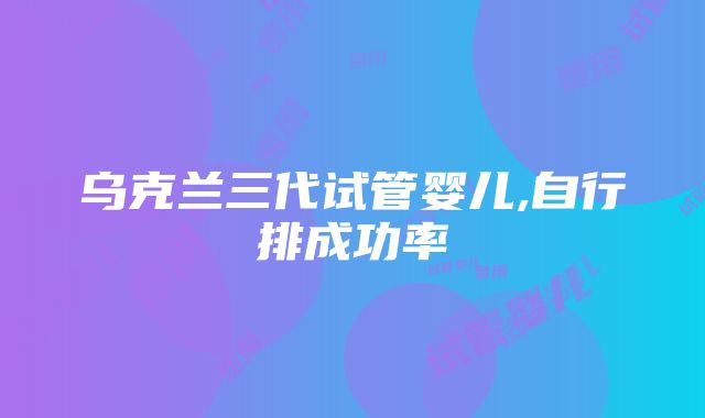 乌克兰三代试管婴儿,自行排成功率