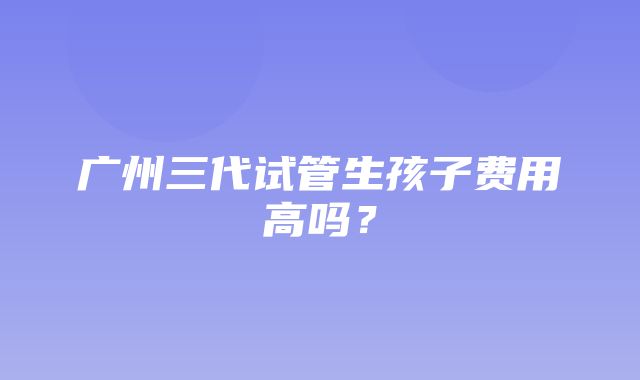 广州三代试管生孩子费用高吗？