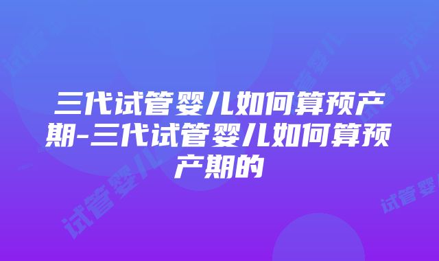 三代试管婴儿如何算预产期-三代试管婴儿如何算预产期的