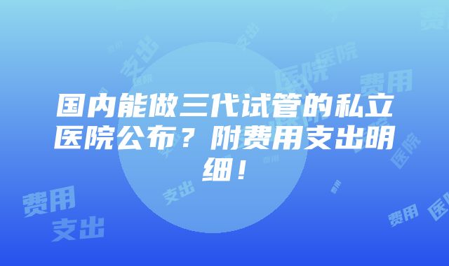 国内能做三代试管的私立医院公布？附费用支出明细！