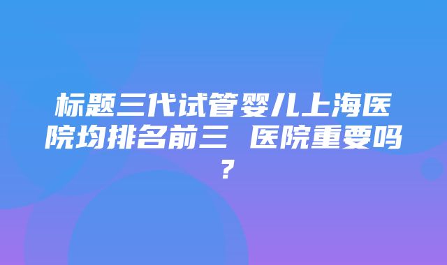 标题三代试管婴儿上海医院均排名前三 医院重要吗？