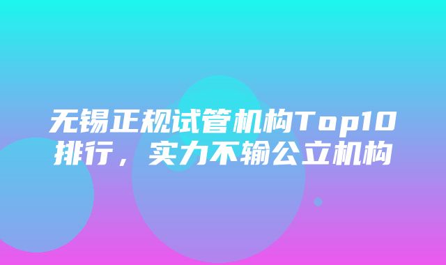 无锡正规试管机构Top10排行，实力不输公立机构