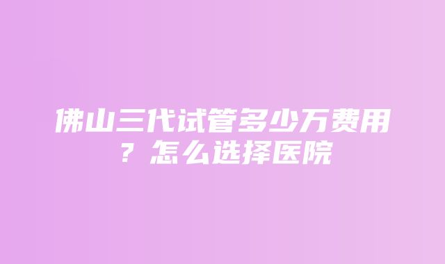 佛山三代试管多少万费用？怎么选择医院