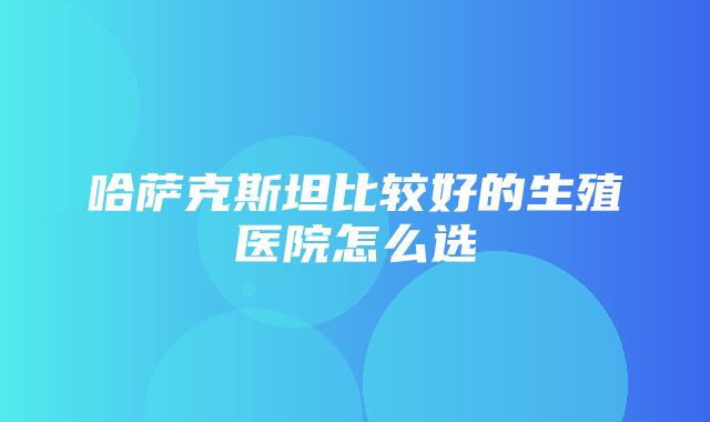 哈萨克斯坦比较好的生殖医院怎么选