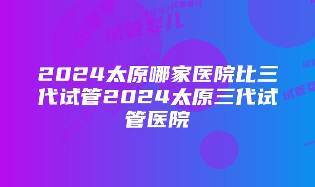 2024太原哪家医院比三代试管2024太原三代试管医院