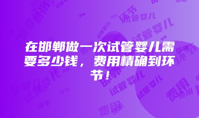 在邯郸做一次试管婴儿需要多少钱，费用精确到环节！