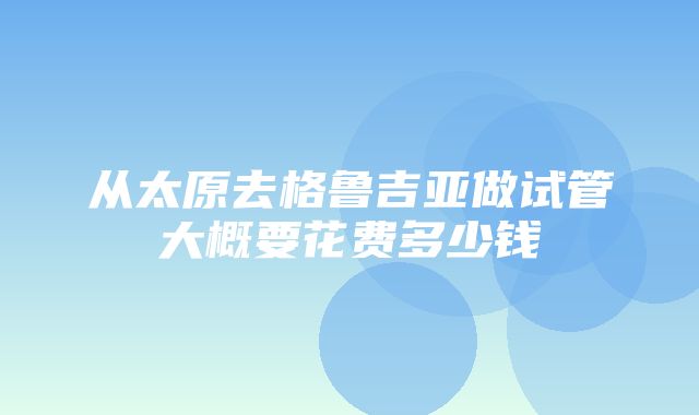 从太原去格鲁吉亚做试管大概要花费多少钱