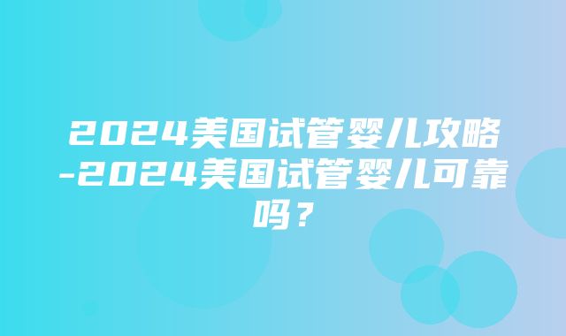 2024美国试管婴儿攻略-2024美国试管婴儿可靠吗？