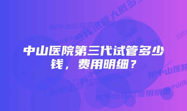 中山医院第三代试管多少钱，费用明细？