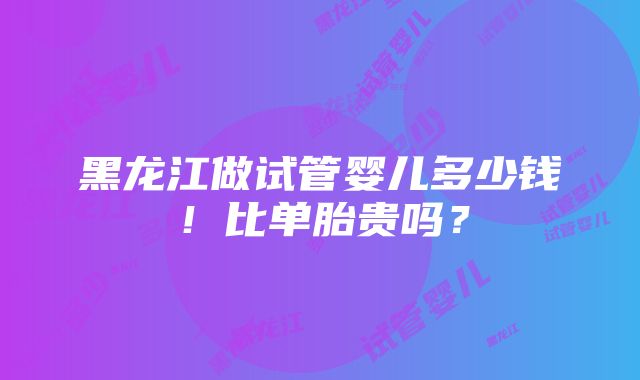 黑龙江做试管婴儿多少钱！比单胎贵吗？