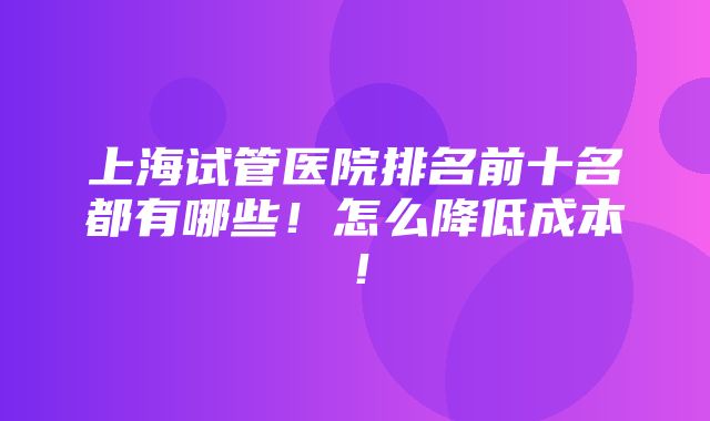 上海试管医院排名前十名都有哪些！怎么降低成本！