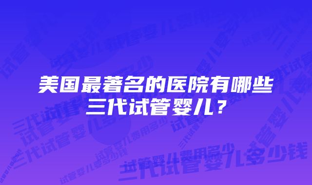 美国最著名的医院有哪些三代试管婴儿？