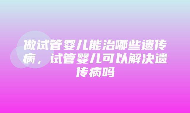 做试管婴儿能治哪些遗传病，试管婴儿可以解决遗传病吗