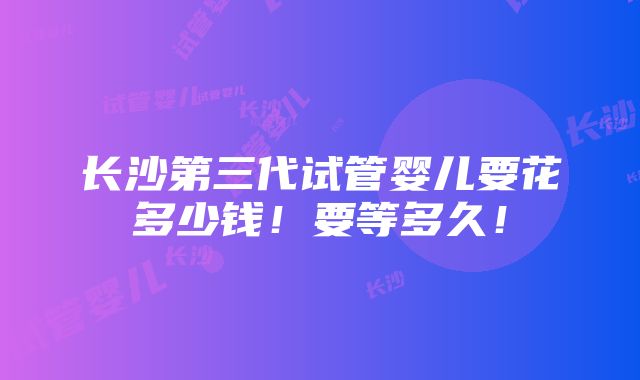 长沙第三代试管婴儿要花多少钱！要等多久！