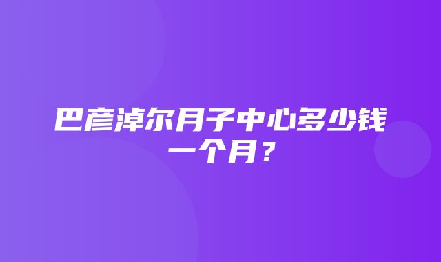 巴彦淖尔月子中心多少钱一个月？