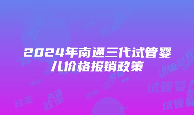 2024年南通三代试管婴儿价格报销政策