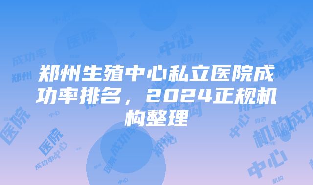 郑州生殖中心私立医院成功率排名，2024正规机构整理