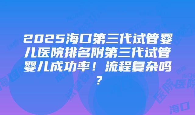 2025海口第三代试管婴儿医院排名附第三代试管婴儿成功率！流程复杂吗？