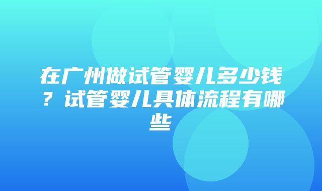 在广州做试管婴儿多少钱？试管婴儿具体流程有哪些