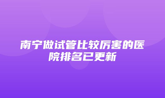 南宁做试管比较厉害的医院排名已更新