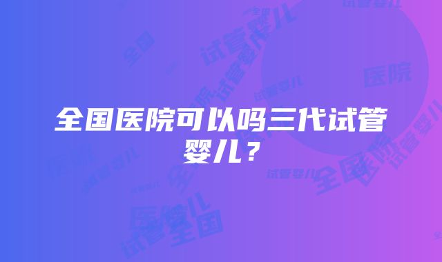 全国医院可以吗三代试管婴儿？