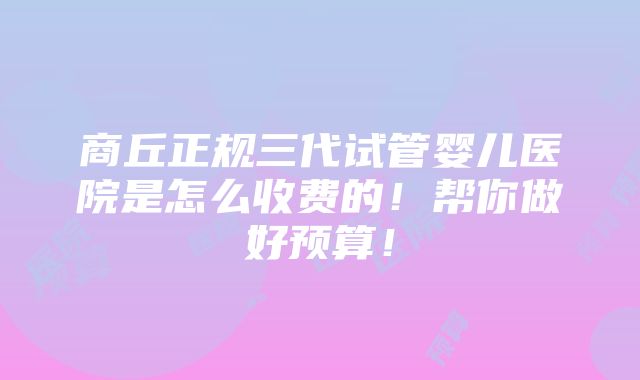 商丘正规三代试管婴儿医院是怎么收费的！帮你做好预算！