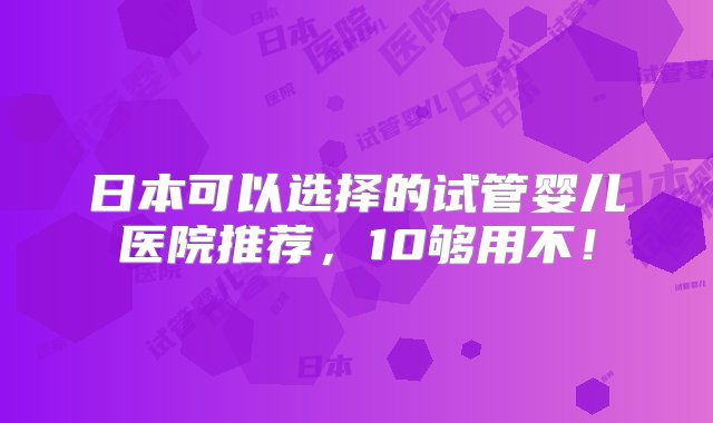 日本可以选择的试管婴儿医院推荐，10够用不！