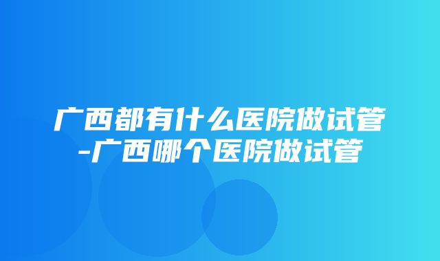 广西都有什么医院做试管-广西哪个医院做试管