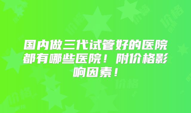 国内做三代试管好的医院都有哪些医院！附价格影响因素！