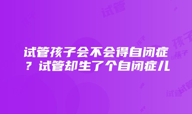 试管孩子会不会得自闭症？试管却生了个自闭症儿