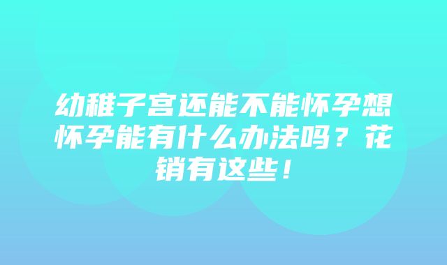 幼稚子宫还能不能怀孕想怀孕能有什么办法吗？花销有这些！