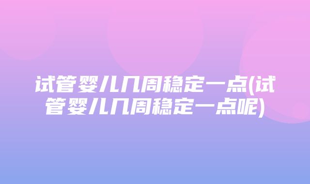 试管婴儿几周稳定一点(试管婴儿几周稳定一点呢)