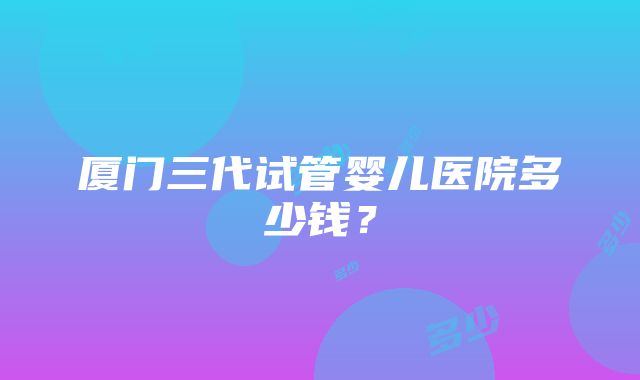 厦门三代试管婴儿医院多少钱？