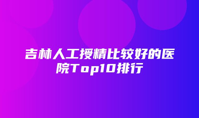 吉林人工授精比较好的医院Top10排行