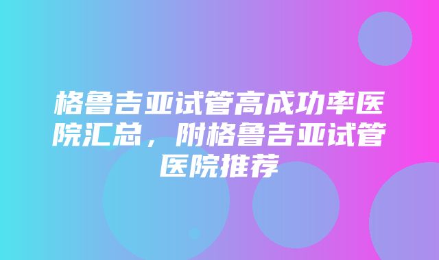 格鲁吉亚试管高成功率医院汇总，附格鲁吉亚试管医院推荐