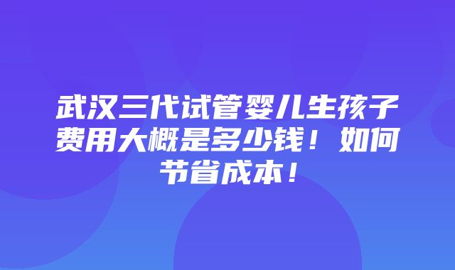 武汉三代试管婴儿生孩子费用大概是多少钱！如何节省成本！