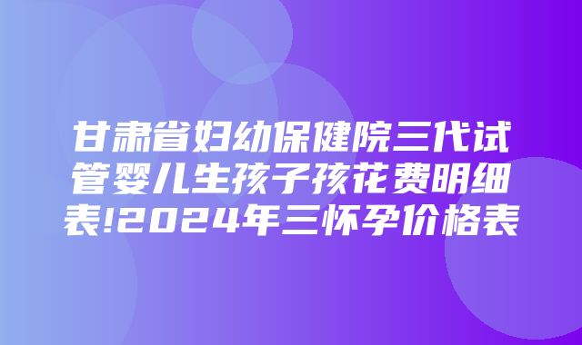 甘肃省妇幼保健院三代试管婴儿生孩子孩花费明细表!2024年三怀孕价格表