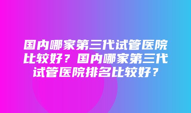 国内哪家第三代试管医院比较好？国内哪家第三代试管医院排名比较好？