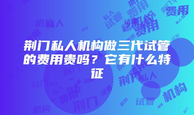 荆门私人机构做三代试管的费用贵吗？它有什么特征