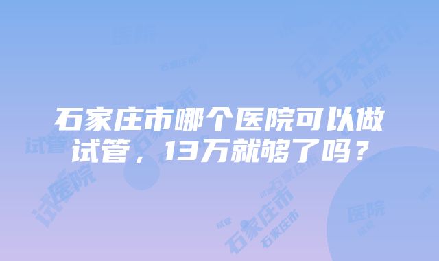 石家庄市哪个医院可以做试管，13万就够了吗？