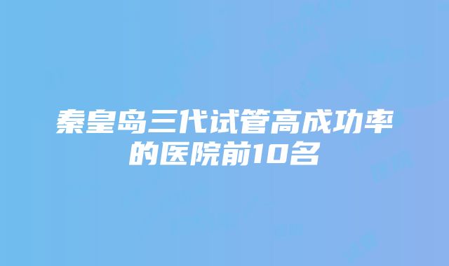 秦皇岛三代试管高成功率的医院前10名