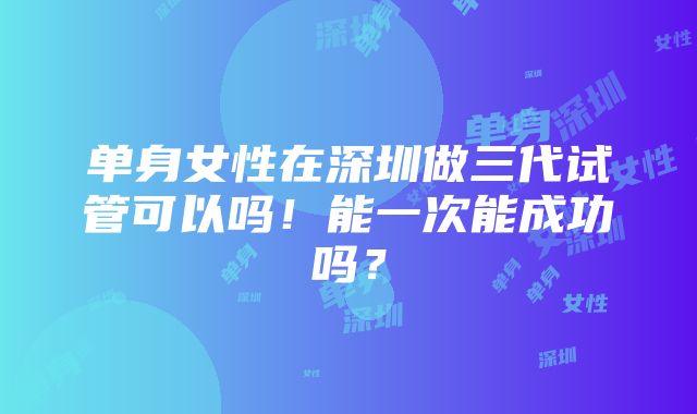 单身女性在深圳做三代试管可以吗！能一次能成功吗？