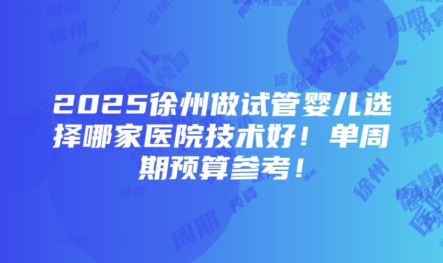 2025徐州做试管婴儿选择哪家医院技术好！单周期预算参考！