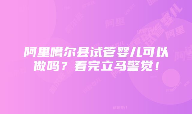 阿里噶尔县试管婴儿可以做吗？看完立马警觉！