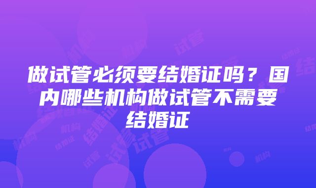 做试管必须要结婚证吗？国内哪些机构做试管不需要结婚证