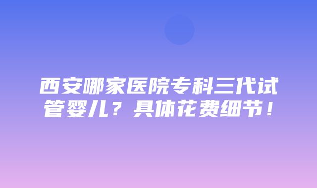 西安哪家医院专科三代试管婴儿？具体花费细节！